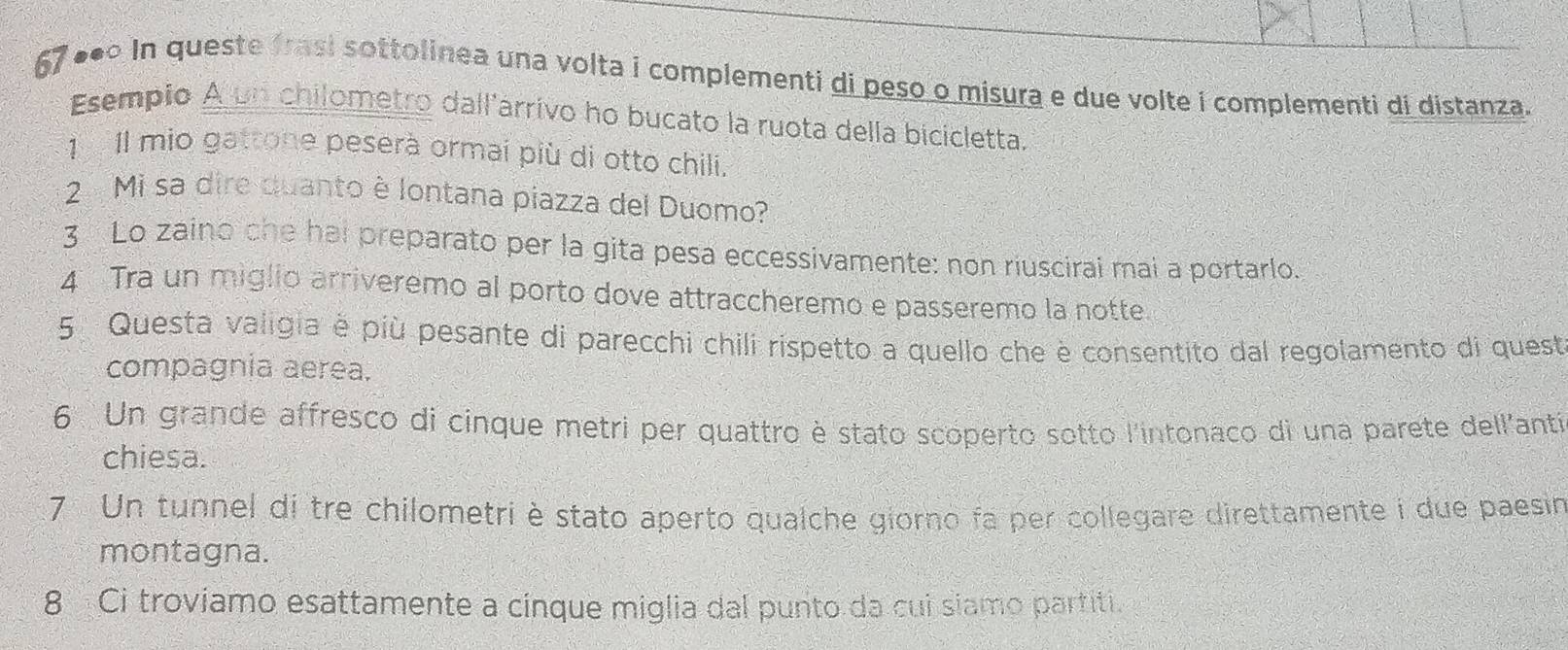 67 ●• In queste frasi sottolinea una volta i complementi di peso o misura e due volte i complementi di distanza. 
Esempio A un chilometro dall'arrívo ho bucato la ruota della bicicletta. 
1 Il mio gattone peserà ormai più di otto chili. 
2 Mi sa dire quanto è lontana piazza del Duomo? 
3 Lo zaino che hai preparato per la gita pesa eccessivamente: non riuscirai mai a portarlo. 
4 Tra un miglio arriveremo al porto dove attraccheremo e passeremo la notte 
5 Questa valigia è più pesante di parecchi chili rispetto a quello che è consentito dal regolamento di quest 
compagnia aerea. 
6 Un grande affresco di cinque metri per quattro è stato scoperto sotto l'intonaco di una parete dell'anti 
chiesa. 
7 Un tunnel di tre chilometri è stato aperto qualche giorno fa per collegare direttamente i due paesin 
montagna. 
8 Ci troviamo esattamente a cinque miglia dal punto da cui siamo partiti.