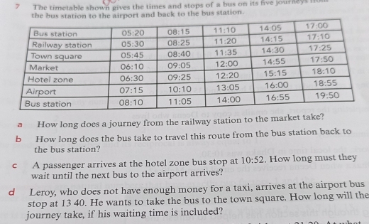 The timetable shown gives the times and stops of a bus on its five journeys fo
the bus station toairport and back to the bus station.
a How long does a journey from the railway station to the market take?
b How long does the bus take to travel this route from the bus station back to
the bus station?
c A passenger arrives at the hotel zone bus stop at 10:52. How long must they
wait until the next bus to the airport arrives?
d Leroy, who does not have enough money for a taxi, arrives at the airport bus
stop at 13 40. He wants to take the bus to the town square. How long will the
journey take, if his waiting time is included?