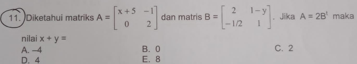 )Diketahui matriks A=beginbmatrix x+5&-1 0&2endbmatrix dan matris B=beginbmatrix 2&1-y -1/2&1endbmatrix. Jika A=2B^t maka
nilai x+y=
A. -4 B. 0 C. 2
D. 4 E. 8