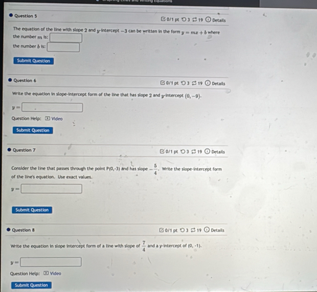 quatom
Question 5 B 0/1 pt つ 3 2 19 odot Details
The equation of the line with slope 2 and yintercept —3 can be written in the form y=mx+b
the number m is: 180° where
the number ♂ is: □ 
Submit Question
Question 6 B 0/1 pt > 3 $ 19 odot Details
Write the equation in slope-intercept form of the line that has slope 2 and y-intercept (0,-9).
y=□
Question Help: Video
Submit Question
Question 7 B 0/1 pt つ 3 $ 19 odot Details
Consider the line that passes through the point P(0,-3) and has slope - 5/4 . Write the slope-intercept form
of the line's equation. Use exact values.
y=□
Submit Question
Question 8 □ 0/1 pt> 3$ 19 odot Details
Write the equation in slope intercept form of a line with slope of  7/4  and a y-intercept of (0,-1).
y=□
Question Help: Video
Submit Question