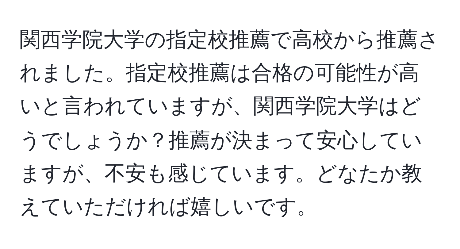 関西学院大学の指定校推薦で高校から推薦されました。指定校推薦は合格の可能性が高いと言われていますが、関西学院大学はどうでしょうか？推薦が決まって安心していますが、不安も感じています。どなたか教えていただければ嬉しいです。