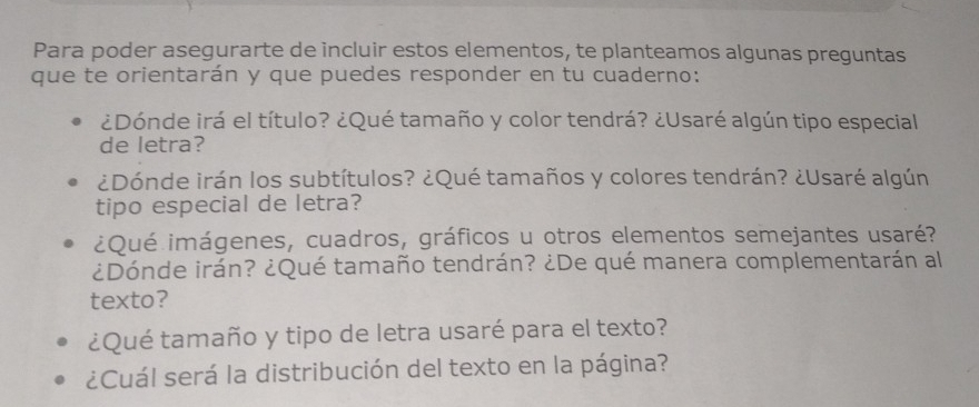 Para poder asegurarte de incluir estos elementos, te planteamos algunas preguntas 
que te orientarán y que puedes responder en tu cuaderno: 
¿Dónde irá el título? ¿Qué tamaño y color tendrá? ¿Usaré algún tipo especial 
de letra? 
¿Dónde irán los subtítulos? ¿Qué tamaños y colores tendrán? ¿Usaré algún 
tipo especial de letra? 
¿Qué imágenes, cuadros, gráficos u otros elementos semejantes usaré? 
¿Dónde irán? ¿Qué tamaño tendrán? ¿De qué manera complementarán al 
texto? 
¿Qué tamaño y tipo de letra usaré para el texto? 
¿Cuál será la distribución del texto en la página?