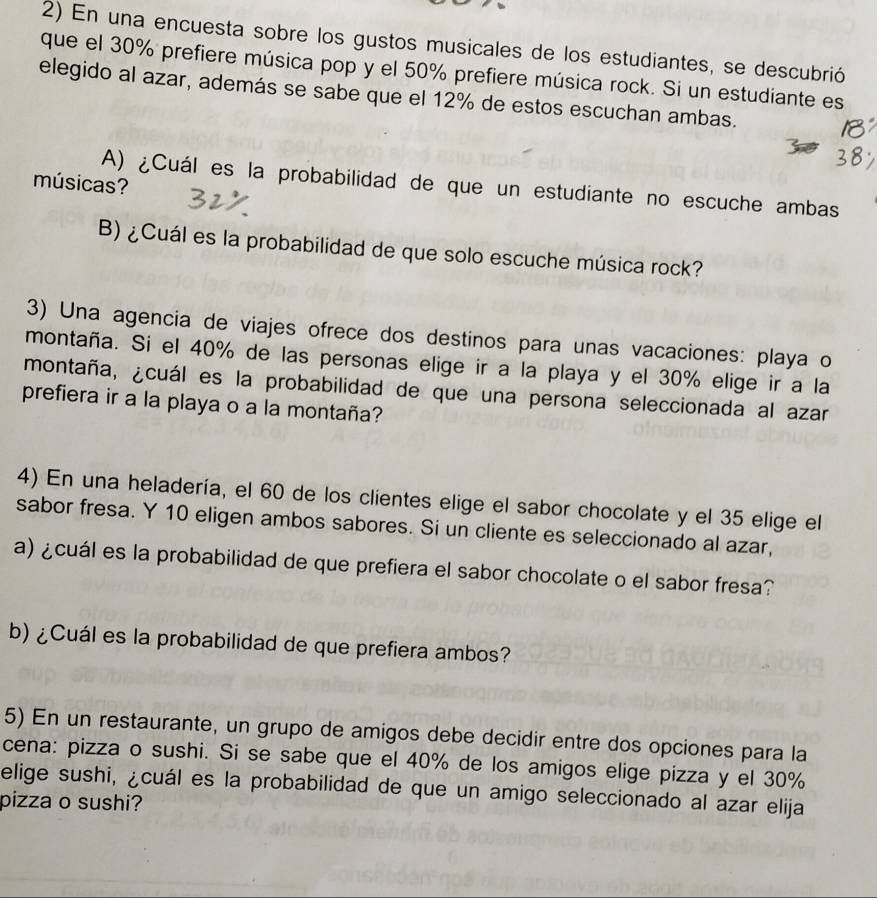 En una encuesta sobre los gustos musicales de los estudiantes, se descubrió
que el 30% prefiere música pop y el 50% prefiere música rock. Si un estudiante es
elegido al azar, además se sabe que el 12% de estos escuchan ambas.
músicas?
A) ¿Cuál es la probabilidad de que un estudiante no escuche ambas
B) ¿Cuál es la probabilidad de que solo escuche música rock?
3) Una agencia de viajes ofrece dos destinos para unas vacaciones: playa o
montaña. Si el 40% de las personas elige ir a la playa y el 30% elige ir a la
montaña, ¿cuál es la probabilidad de que una persona seleccionada al azar
prefiera ir a la playa o a la montaña?
4) En una heladería, el 60 de los clientes elige el sabor chocolate y el 35 elige el
sabor fresa. Y 10 eligen ambos sabores. Si un cliente es seleccionado al azar,
a) ¿cuál es la probabilidad de que prefiera el sabor chocolate o el sabor fresa?
b) ¿Cuál es la probabilidad de que prefiera ambos?
5) En un restaurante, un grupo de amigos debe decidir entre dos opciones para la
cena: pizza o sushi. Si se sabe que el 40% de los amigos elige pizza y el 30%
elige sushi, ¿cuál es la probabilidad de que un amigo seleccionado al azar elija
pizza o sushi?