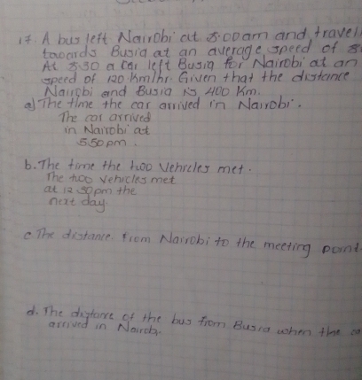 A bus left Nairobi at 8:00 am and travel
tooards Busia at an average speed of x
At x30 a car left Busig for Nairobi at an
speed of 120. km/br Given that the distance
Nairgbi and Busia R5, 4OO Km.
a The time the car arrived in Nairobi.
The car arrived
in Nairobi at
550 pm.
6. The time the 1woo Vehicles met.
The too vehicles met
at 12. sopm the
next day.
c The disstance. from Nairobi to the meeting paint
d. The distane of the buy from Busia when the ca
arrived in Nairch.