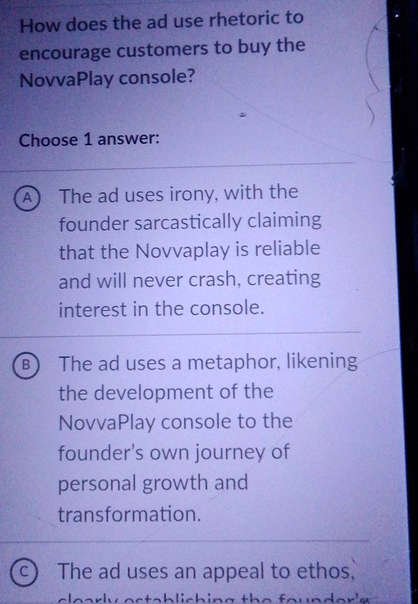 How does the ad use rhetoric to
encourage customers to buy the
NovvaPlay console?
Choose 1 answer:
A  The ad uses irony, with the
founder sarcastically claiming
that the Novvaplay is reliable
and will never crash, creating
interest in the console.
B The ad uses a metaphor, likening
the development of the
NovvaPlay console to the
founder's own journey of
personal growth and
transformation.
C ) The ad uses an appeal to ethos,
clearly octsbliching the founder'