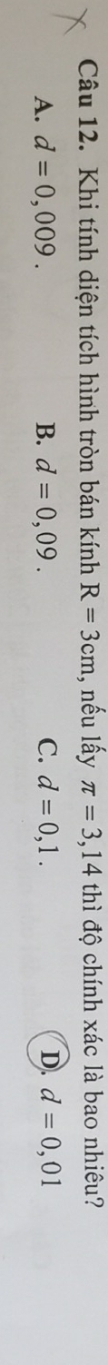 Khi tính diện tích hình tròn bán kính R=3cm , nếu lấy π =3,14 thì độ chính xác là bao nhiêu?
A. d=0,009. B. d=0,09. C. d=0,1. D. d=0,01