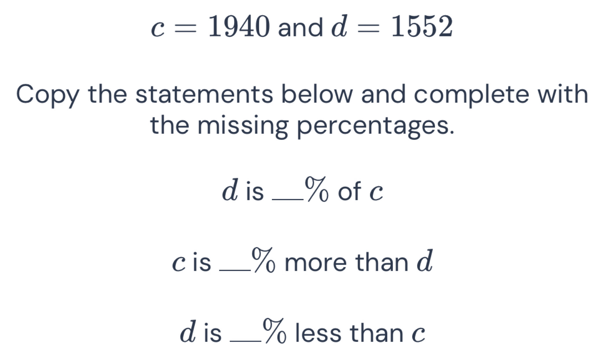 c=1940 and d=1552
Copy the statements below and complete with 
the missing percentages.
d is _ % of c
c is _ % more than d
d is _ % less than c