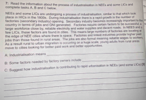 7: Read the information about the process of industrialisation in NEEs and some LICs and Tr 
complete tasks A, B and C below. 
NEEs and some LICs are undergoing a process of industrialisation, similar to that which took 
place in HICs in the 1800s. During industrialisation there is a rapid growth in the number of 
factories (secordary industry) opening. Secondary industry becomes increasingly important to the 
country in terms of jobs and GNI generated. Factories require certain factors to be successful, a 
llarge workforce close by, reliable electricity and water supplies and decent roads. In NEES and a 
few LICs, these factors are found in cities. This means large numbers of factories are locating st 
the edge of NEE cities where there is space. Factories and linked industries provide higher paid 
jobs than those found in rural areas. The jobs are also formal meaning relliable wages to workers. 
As a result rural to urban migration is occurring on a huge scale, young adults from rural aress 
move to cities looking for better paid work and better opportunities. 
A: Industrialisation means 
_ 
B: Some factors needed by factory owners include 
_ 
_ 
C: Suggest how industrialisation is contributing to rapid urbanisation in NEEs (and some LICs) [3] 
_ 
_ 
_