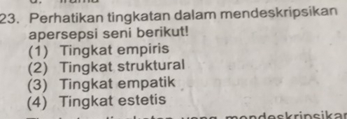 Perhatikan tingkatan dalam mendeskripsikan 
apersepsi seni berikut! 
(1) Tingkat empiris 
(2) Tingkat struktural 
(3) Tingkat empatik 
(4) Tingkat estetis 
d e s k rinsikar