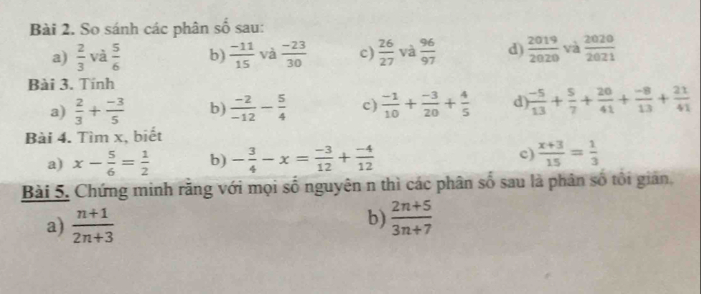 So sánh các phân số sau: 
a)  2/3  và  5/6  b)  (-11)/15  và  (-23)/30  c)  26/27  và  96/97  d)  2019/2020  và  2020/2021 
Bài 3. Tính 
a)  2/3 + (-3)/5   (-2)/-12 - 5/4  c)  (-1)/10 + (-3)/20 + 4/5  d)  (-5)/13 + 5/7 + 20/41 + (-8)/13 + 21/41 
b) 
Bài 4. Tìm x, biết 
a) x- 5/6 = 1/2  b) - 3/4 -x= (-3)/12 + (-4)/12  c)  (x+3)/15 = 1/3 
Bài 5. Chứng minh răng với mọi số nguyên n thì các phân số sau là phân số tôi giản, 
a)  (n+1)/2n+3 
b)  (2n+5)/3n+7 