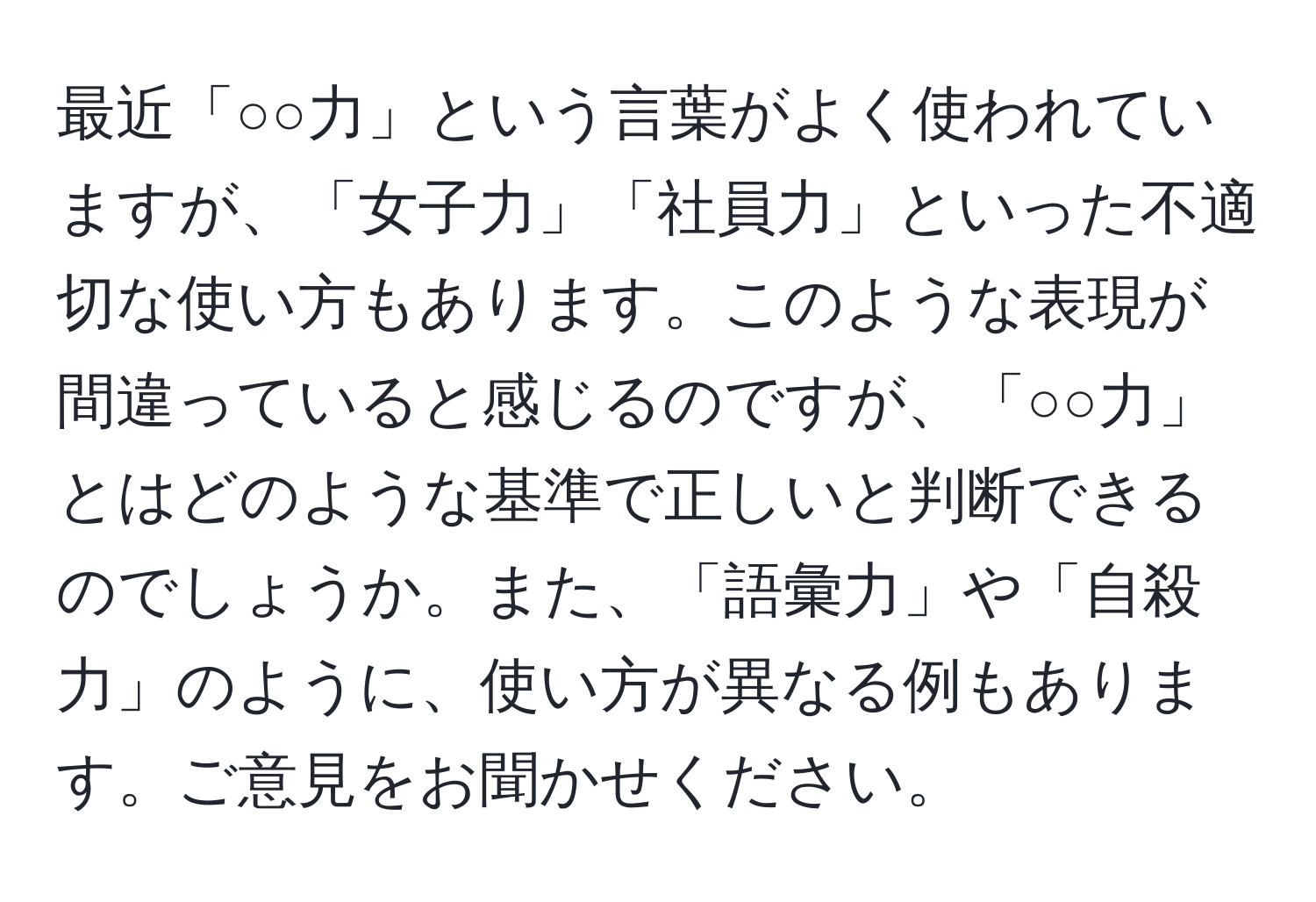 最近「○○力」という言葉がよく使われていますが、「女子力」「社員力」といった不適切な使い方もあります。このような表現が間違っていると感じるのですが、「○○力」とはどのような基準で正しいと判断できるのでしょうか。また、「語彙力」や「自殺力」のように、使い方が異なる例もあります。ご意見をお聞かせください。