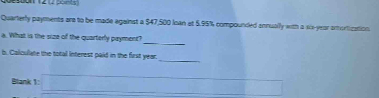 Quesoon 12 (2 points 
Quarterly payments are to be made against a $47,500 loan at 5.95% compounded annually with a sox-year amortization 
_ 
a. What is the size of the quarterly payment? 
_ 
b. Calculate the totall interest paid in the first year. 
Blank :1:□ _