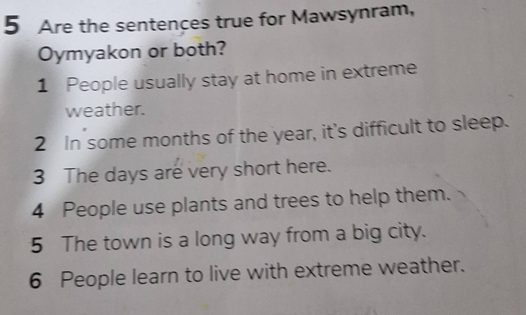 Are the sentences true for Mawsynram, 
Oymyakon or both? 
1 People usually stay at home in extreme 
weather. 
2 In some months of the year, it's difficult to sleep. 
3 The days are very short here. 
4 People use plants and trees to help them. 
5 The town is a long way from a big city. 
6 People learn to live with extreme weather.