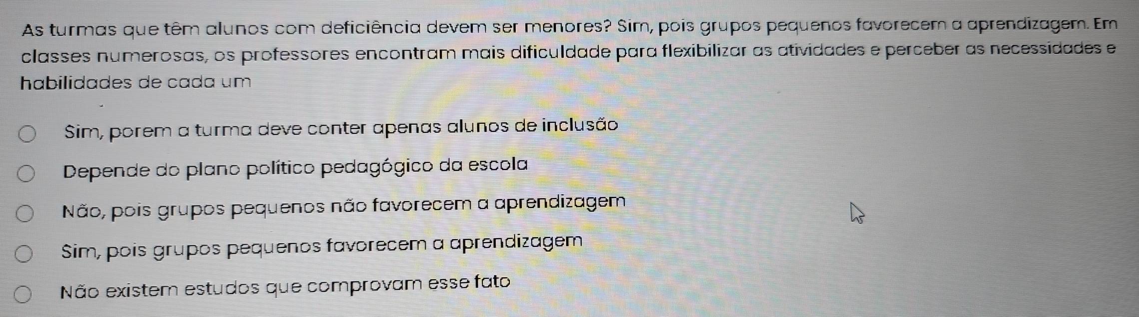 As turmas que têm alunos com deficiência devem ser menores? Sim, pois grupos pequenos favorecem a aprendizagem. Em
classes numerosas, os professores encontram mais dificuldade para flexibilizar as atividades e perceber as necessidades e
habilidades de cada um
Sim, porem a turma deve conter apenas alunos de inclusão
Depende do plano político pedagógico da escola
Não, pois grupos pequenos não favorecem a aprendizagem
Sim, pois grupos pequenos favorecem a aprendizagem
Não existem estudos que comprovam esse fato