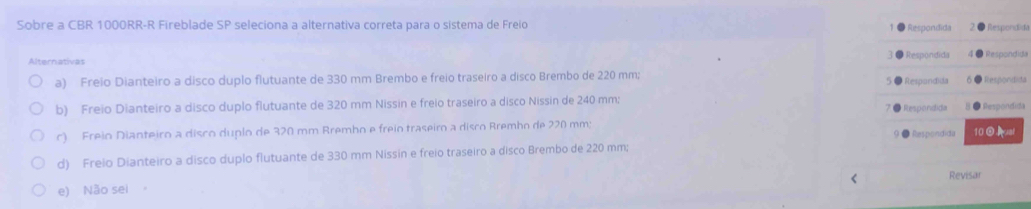 Sobre a CBR 1000RR -R Fireblade SP seleciona a alternativa correta para o sistema de Freio Respondida Respondida
Alternativas Respondida Respondida
a) Freio Dianteiro a disco duplo flutuante de 330 mm Brembo e freio traseiro a disco Brembo de 220 mm; Respandida Respondits
b) Freio Dianteiro a disco duplo flutuante de 320 mm Nissin e freio traseiro a disco Nissin de 240 mm; ● Respondita
Respondida
c) Freio Dianteiro a disco duplo de 320 mm Brembo e freio traseiro a disco Brembo de 220 mm;
9 ● Respondida
d) Freio Dianteiro a disco duplo flutuante de 330 mm Nissin e freio traseiro a disco Brembo de 220 mm; 10ual <
e) Não sei 。 Revisar