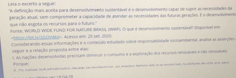 Leia o excerto a seguir: 
''A definição mais aceita para desenvolvimento sustentável é o desenvolvimento capaz de suprir as necessidades da 
geração atual, sem comprometer a capacidade de atender as necessidades das futuras gerações. É o desenvolvimente 
que não esgota os recursos para o futuro." 
Fonte: WORLD WIDE FUND FOR NATURE BRASIL (WWF). O que é desenvolvimento sustentável? Disponível em;. Acesso em: 25 set. 2020. 
Considerando essas informações e o conteúdo estudado sobre responsabilidade socioambiental, analise as asserções 
seguir e a relação proposta entre elas: 
1. As nações desenvolvidas precisam diminuir o consumo e a exploração dos recursos renováveis e não renováveis. 
Porque: 
II. Os naíses industrializados devem se modernizar, an mesmo temoo em que proniciam qualidade de vida aos seus 
C tma 1e7 18:04:28