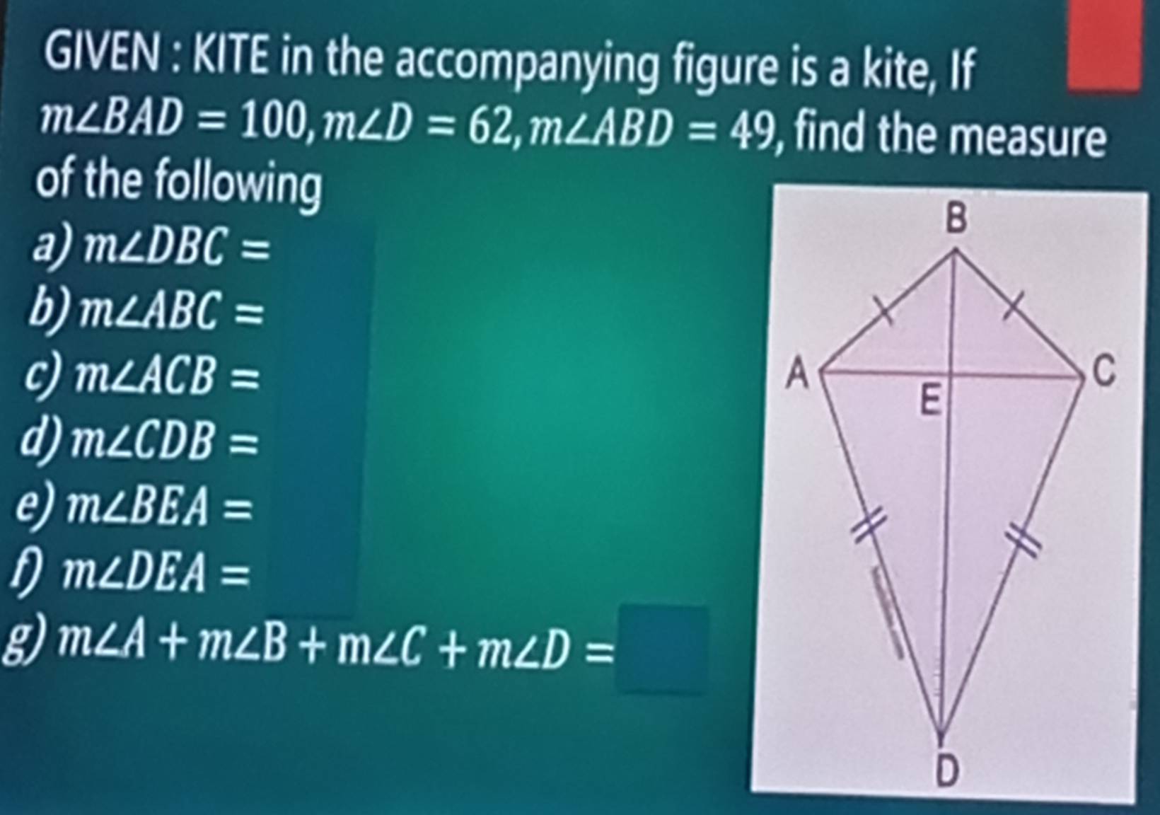 GIVEN : KITE in the accompanying figure is a kite, If
m∠ BAD=100, m∠ D=62, m∠ ABD=49 , find the measure 
of the following 
a) m∠ DBC=
b) m∠ ABC=
c) m∠ ACB=
d) m∠ CDB=
e) m∠ BEA=
D m∠ DEA=
g) m∠ A+m∠ B+m∠ C+m∠ D=□