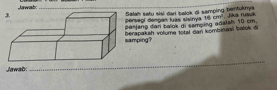 Jawab:_ 
alah satu sisi dari balok di samping bentuknya 
ersegi dengan luas sisinya 16cm^2. Jika rusuk 
anjang dari balok di samping adalah 10 cm, 
erapakah volume total dari kombinasi balok di 
amping? 
_ 
Jawab: 
_