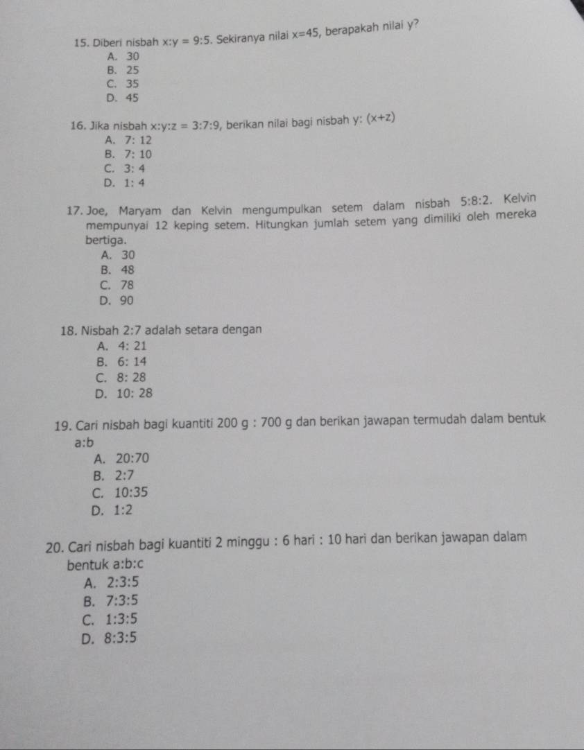 Diberi nisbah x:y=9:5. Sekiranya nilai x=45 , berapakah nilai y?
A. 30
B. 25
C. 35
D. 45
16. Jika nisbah x:y:z=3:7:9 , berikan nilai bagi nisbah y: (x+z)
A. 7:12
B. 7:10
C. 3:4
D. 1:4
17. Joe, Maryam dan Kelvin mengumpulkan setem dalam nisbah 5:8:2. Kelvin
mempunyai 12 keping setem. Hitungkan jumlah setem yang dimiliki oleh mereka
bertiga.
A. 30
B. 48
C. 78
D. 90
18. Nisbah 2:7 adalah setara dengan
A. 4:21
B. 6:14
C. 8:28
D. 10:28
19. Cari nisbah bagi kuantiti 200g:700 g dan berikan jawapan termudah dalam bentuk
a:b
A. 20:70
B. 2:7
C. 10:35
D. 1:2
20. Cari nisbah bagi kuantiti 2 minggu : 6 hari : 10 hari dan berikan jawapan dalam
bentuk a:b:c
A. 2:3:5
B. 7:3:5
C. 1:3:5
D. 8:3:5