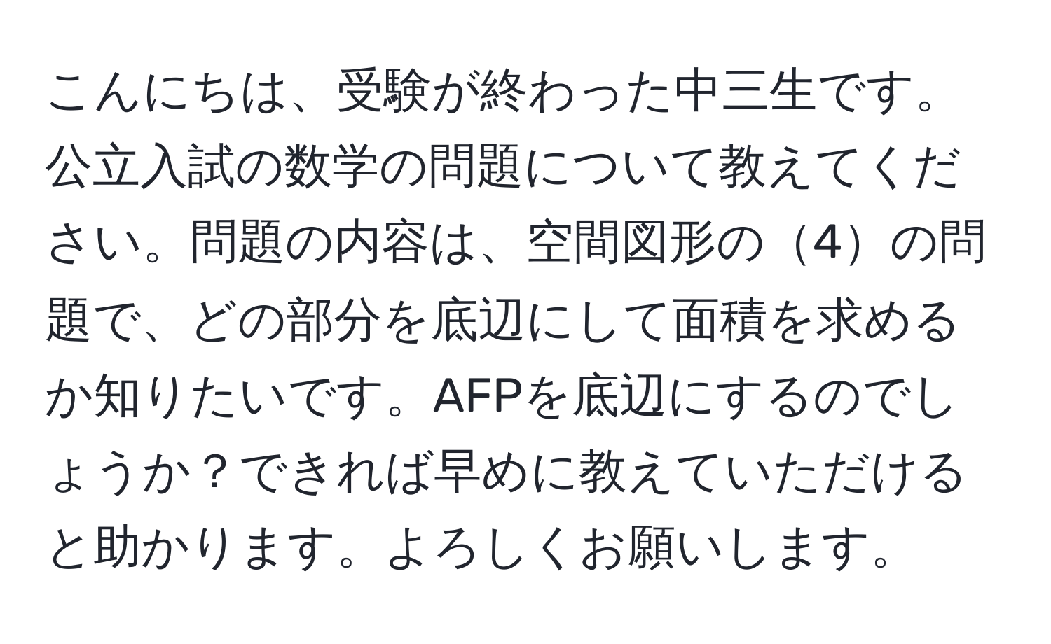 こんにちは、受験が終わった中三生です。公立入試の数学の問題について教えてください。問題の内容は、空間図形の4の問題で、どの部分を底辺にして面積を求めるか知りたいです。AFPを底辺にするのでしょうか？できれば早めに教えていただけると助かります。よろしくお願いします。