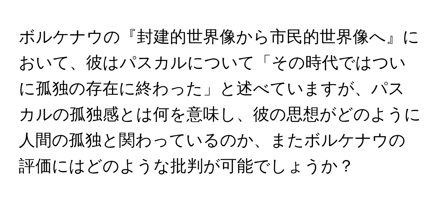 ボルケナウの『封建的世界像から市民的世界像へ』において、彼はパスカルについて「その時代ではついに孤独の存在に終わった」と述べていますが、パスカルの孤独感とは何を意味し、彼の思想がどのように人間の孤独と関わっているのか、またボルケナウの評価にはどのような批判が可能でしょうか？