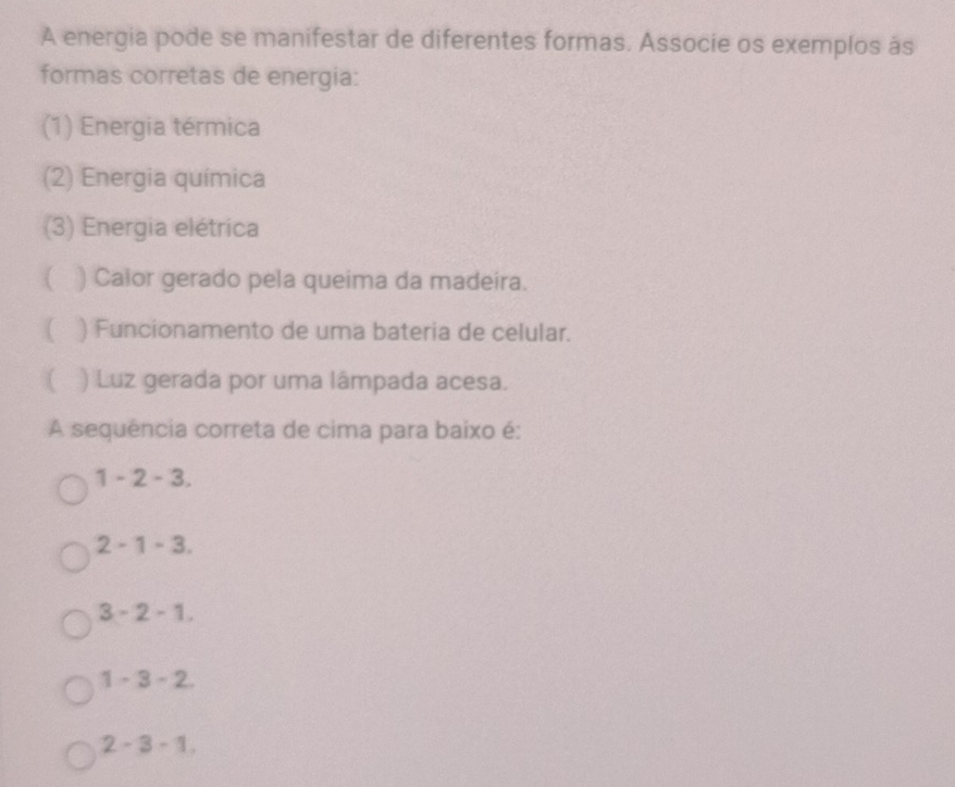 A energia pode se manifestar de diferentes formas. Associe os exemplos às
formas corretas de energia:
(1) Energia térmica
(2) Energia química
(3) Energia elétrica
( ) Calor gerado pela queima da madeira.
( ) Funcionamento de uma bateria de celular.
( ) Luz gerada por uma lâmpada acesa.
A sequência correta de cima para baixo é:
1 - 2 - 3.
2 - 1 - 3.
3 - 2 - 1.
1 - 3 - 2.
2 - 3 - 1.