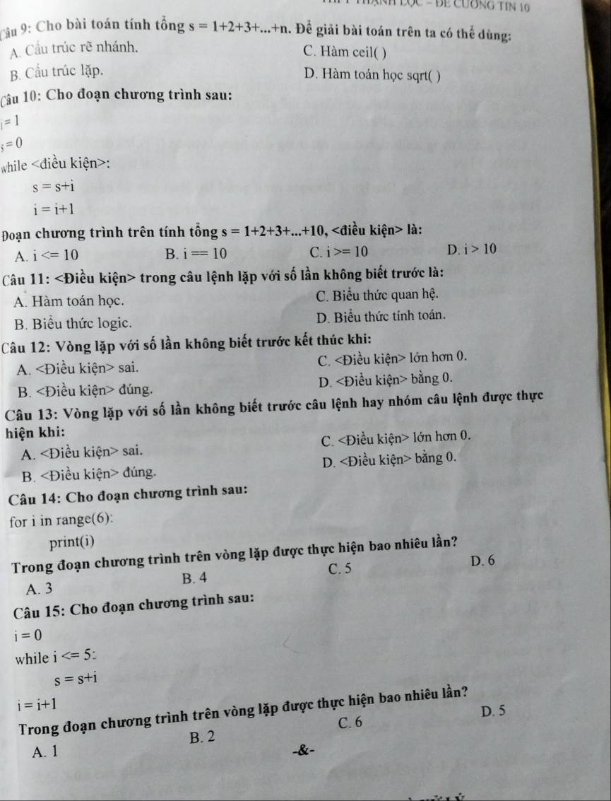 TạNh Lọc - Bể Cương Tin 10 
Câu 9: Cho bài toán tính tổng s=1+2+3+...+n. Đề giải bài toán trên ta có thể dùng:
A. Cầu trúc rẽ nhánh.
C. Hàm ceil( )
B. Cầu trúc lặp. D. Hàm toán học sqrt( )
Câu 10: Cho đoạn chương trình sau:
i=1
s=0
while :
s=s+i
i=i+1
Đoạn chương trình trên tính tổng s=1+2+3+...+10, ,∠ d liều kiện> là:
A. i B. i=10 C. i>=10 D. i>10
Câu 11: trong câu lệnh lặp với số lần không biết trước là:
A. Hàm toán học. C. Biểu thức quan hệ.
B. Biểu thức logic. D. Biểu thức tính toán.
Câu 12: Vòng lặp với số lần không biết trước kết thúc khi:
A. sai. C. lớn hơn 0.
B. đúng. D. bằng 0.
Câu 13: Vòng lặp với số lần không biết trước câu lệnh hay nhóm câu lệnh được thực
hiện khi:
A. sai. C. lớn hơn 0.
B. đúng. D. bằng 0.
Câu 14: Cho đoạn chương trình sau:
for i in range(6):
print(i)
Trong đoạn chương trình trên vòng lặp được thực hiện bao nhiêu lần?
A. 3 B. 4 C. 5
D. 6
Câu 15: Cho đoạn chương trình sau:
i=0
while i .
s=s+i
i=i+1
Trong đoạn chương trình trên vòng lặp được thực hiện bao nhiêu lần?
D. 5
C. 6
A. 1 B. 2
-&-