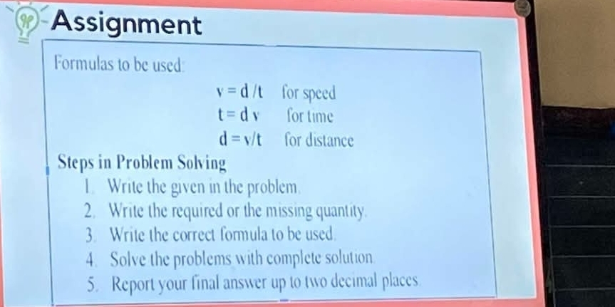 Assignment 
, 
Formulas to be used:
v=d/t for speed
t=dv for time
d=v/t for distance 
Steps in Problem Solving 
1. Write the given in the problem. 
2. Write the required or the missing quantity. 
3. Write the correct formula to be used. 
4. Solve the problems with complete solution 
5. Report your final answer up to two decimal places.