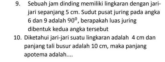 Sebuah jam dinding memiliki lingkaran dengan jari- 
jari sepanjang 5 cm. Sudut pusat juring pada angka
6 dan 9 adalah 90° , berapakah luas juring 
dibentuk kedua angka tersebut 
10. Diketahui jari-jari suatu lingkaran adalah 4 cm dan 
panjang tali busur adalah 10 cm, maka panjang 
apotema adalah....