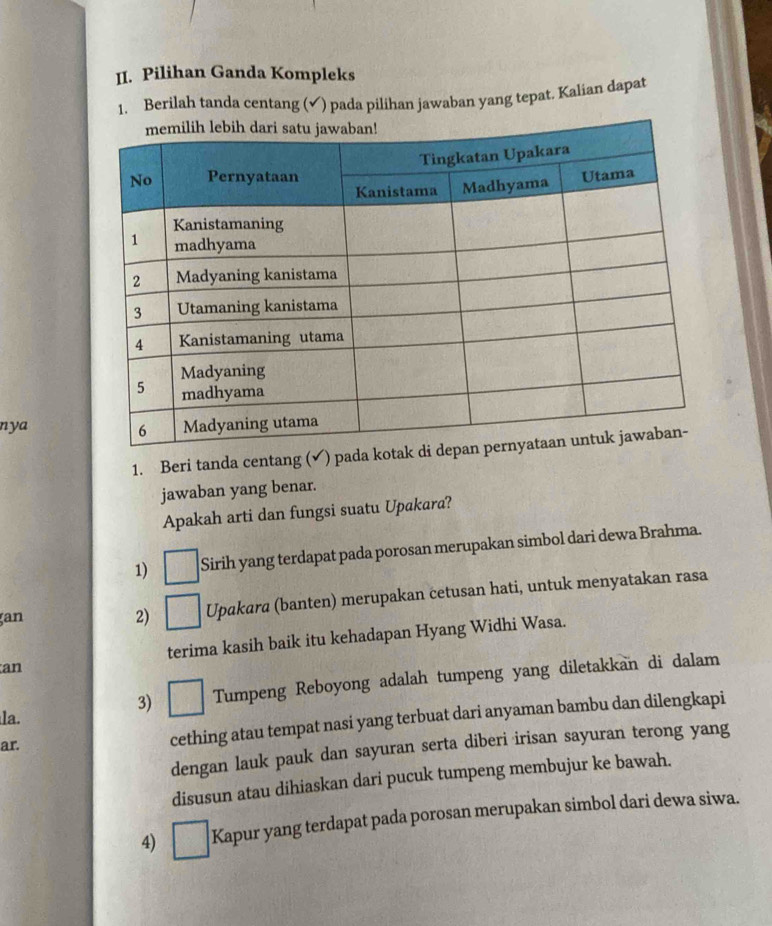 Pilihan Ganda Kompleks 
1. Berilah tanda centang (√) pada pilihan jawaban yang tepat. Kalian dapat 
nya 
1. Beri tanda centang (✔) pad 
jawaban yang benar. 
Apakah arti dan fungsi suatu Upakara? 
1) Sirih yang terdapat pada porosan merupakan simbol dari dewa Brahma. 
an 
2) Upakara (banten) merupakan cetusan hati, untuk menyatakan rasa 
terima kasih baik itu kehadapan Hyang Widhi Wasa. 
an 
3) Tumpeng Reboyong adalah tumpeng yang diletakkan di dalam 
la. 
ar. cething atau tempat nasi yang terbuat dari anyaman bambu dan dilengkapi 
dengan lauk pauk dan sayuran serta diberi irisan sayuran terong yang 
disusun atau dihiaskan dari pucuk tumpeng membujur ke bawah. 
4) Kapur yang terdapat pada porosan merupakan simbol dari dewa siwa.