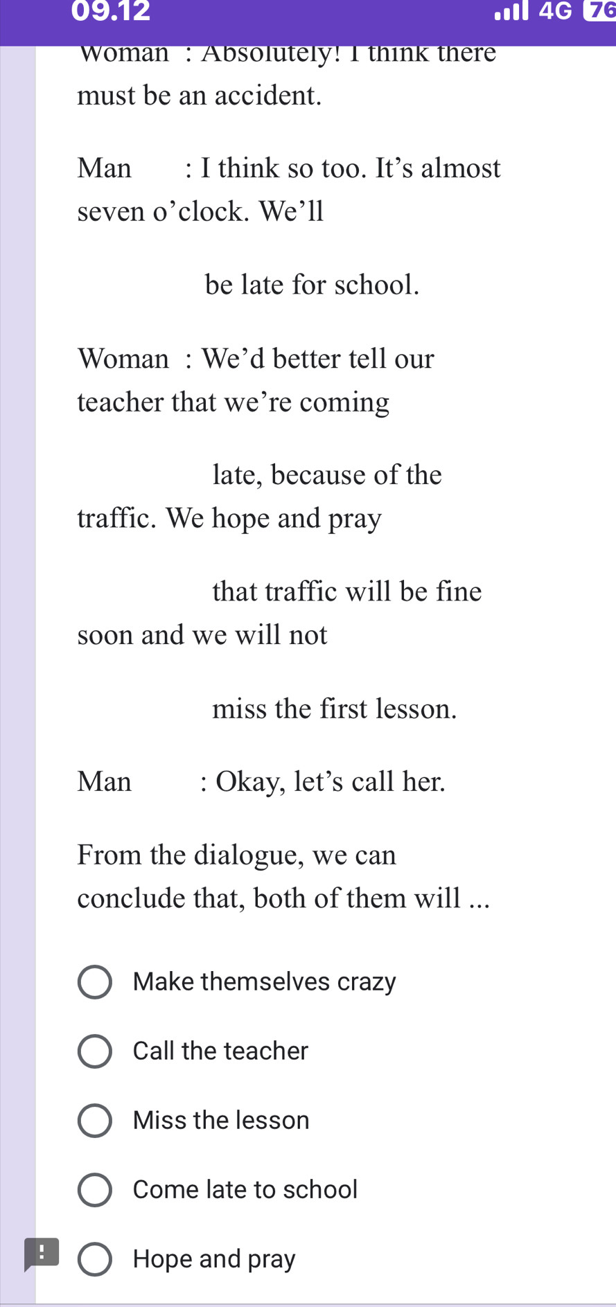 09.12 .II 4G 76 
Woman : Absolutely! I think there 
must be an accident. 
Man : I think so too. It’s almost 
seven o’clock. We’ll 
be late for school. 
Woman : We’d better tell our 
teacher that we’re coming 
late, because of the 
traffic. We hope and pray 
that traffic will be fine 
soon and we will not 
miss the first lesson. 
Man : Okay, let’s call her. 
From the dialogue, we can 
conclude that, both of them will ... 
Make themselves crazy 
Call the teacher 
Miss the lesson 
Come late to school 
! 
Hope and pray