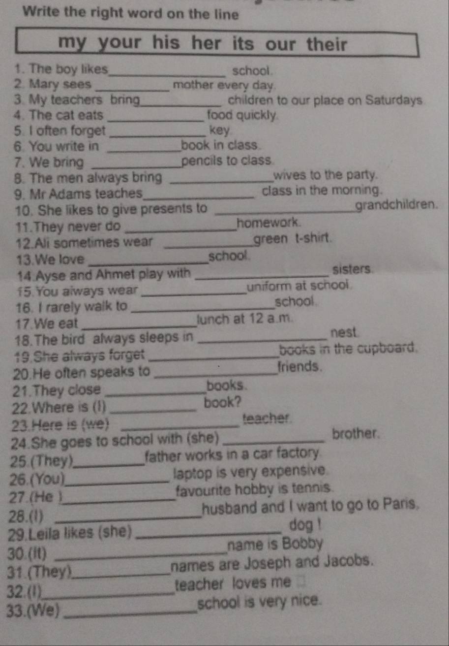 Write the right word on the line 
my your his her its our their . 
1. The boy likes_ school . 
2. Mary sees_ mother every day. 
3. My teachers bring_ children to our place on Saturdays 
4. The cat eats_ food quickly. 
5. I often forget _key 
6. You write in _book in class. 
7. We bring _pencils to class. 
8. The men always bring _wives to the party. 
9. Mr Adams teaches _class in the morning. 
10. She likes to give presents to _grandchildren. 
11.They never do _homework. 
12.Ali sometimes wear _green t-shirt. 
13.We love_ school . 
14.Ayse and Ahmet play with _sisters 
15. You always wear_ uniform at school 
16. I rarely walk to_ school 
17.We eat _lunch at 12 a.m. 
18.The bird always sleeps in _nest. 
19.She always forget _books in the cupboard. 
20.He often speaks to _friends. 
21.They close _books . 
22.Where is (I)_ 
book? 
23.Here is (we) _teacher. 
24.She goes to school with (she)_ 
brother. 
25.(They)_ father works in a car factory. 
26. (You)_ laptop is very expensive. 
27.(He )_ favourite hobby is tennis. 
28.(1) _husband and I want to go to Paris. 
29.Leila likes (she)_ 
dog ! 
30.(It) _name is Bobby 
31.(They)_ names are Joseph and Jacobs. 
32. (1)_ teacher loves me 
33.(We) _school is very nice.