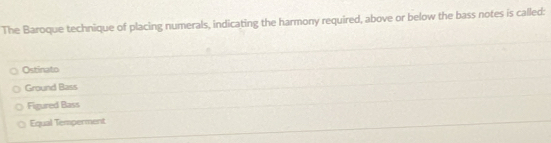 The Baroque technique of placing numerals, indicating the harmony required, above or below the bass notes is called:
Ostinato
Ground Bass
Figured Bass
Equal Temperment