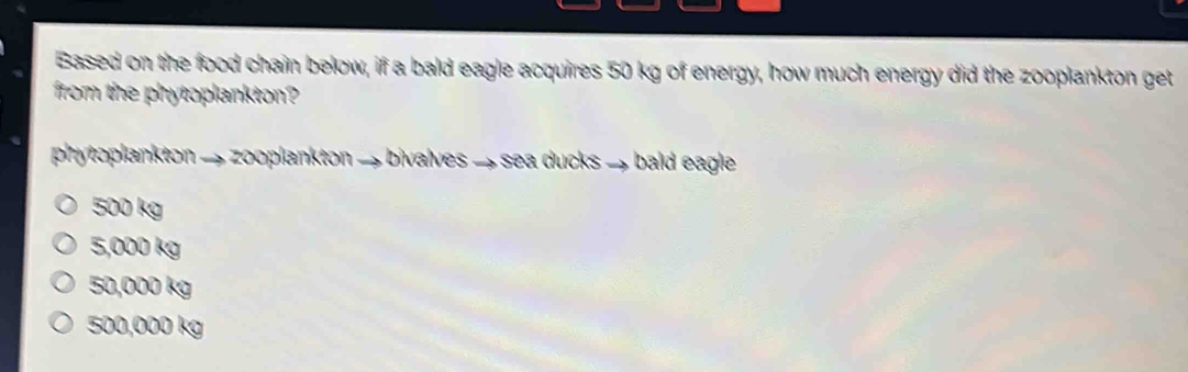 Based on the food chain below, if a bald eagle acquires 50 kg of energy, how much energy did the zooplankton get
from the phytoplankton?
phytoplankton → zooplankton → bivalves → sea ducks → bald eagle
500 kg
5,000 kg
50,000 kg
500,000 kg