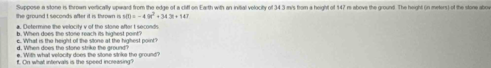 Suppose a stone is thrown vertically upward from the edge of a cliff on Earth with an initial velocity of 34.3 m/s from a height of 147 m above the ground. The height (in meters) of the stone abow 
the ground t seconds after it is thrown is s(t)=-4.9t^2+34.3t+147
a. Determine the velocity v of the stone after t seconds
b. When does the stone reach its highest point? 
c. What is the height of the stone at the highest point? 
d. When does the stone strike the ground? 
e. With what velocity does the stone strike the ground? 
f. On what intervals is the speed increasing?