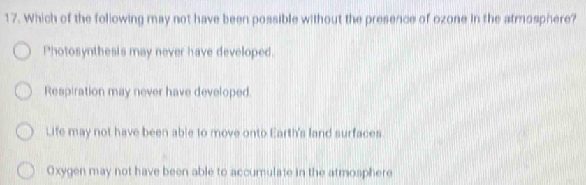 Which of the following may not have been possible without the presence of ozone in the atmosphere?
Photosynthesis may never have developed.
Respiration may never have developed.
Life may not have been able to move onto Earth's land surfaces
Oxygen may not have been able to accumulate in the atmosphere