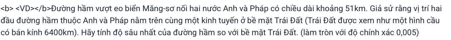 ∠ b>∠ VD>∠ /b>0 hường hầm vượt eo biển Măng-sơ nối hai nước Anh và Pháp có chiều dài khoảng 51km. Giả sử rằng vị trí hai 
đầu đường hầm thuộc Anh và Pháp nằm trên cùng một kinh tuyến ở bề mặt Trái Đất (Trái Đất được xem như một hình cầu 
có bán kính 6400km). Hãy tính độ sâu nhất của đường hầm so với bề mặt Trái Đất. (làm tròn với độ chính xác 0,005)