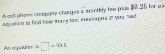 A cell phone company charges a monthly fee plus $0.25 for ea 
equation to find how many text messages æ you had. 
An equation is □ =59.5.