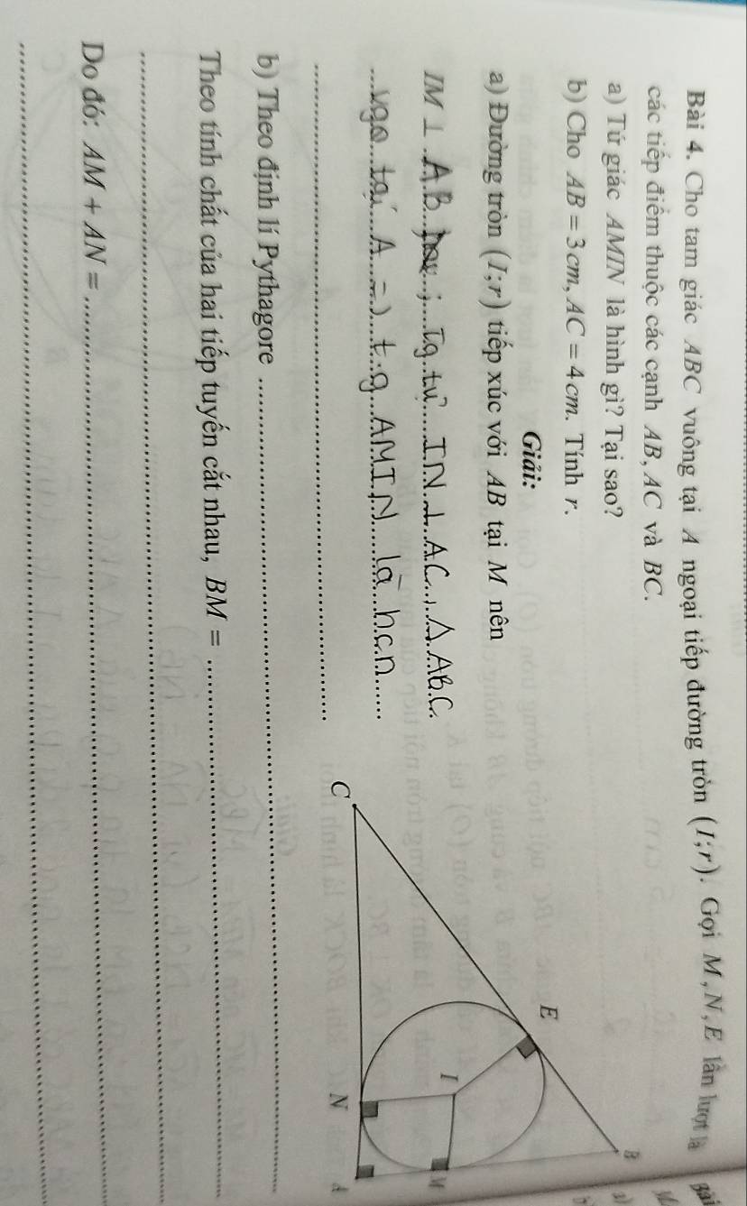 Cho tam giác ABC vuông tại A ngoại tiếp đường tròn (I;r). Gọi M,N, E lần lượt là Bai 
các tiếp điểm thuộc các cạnh AB, AC và BC. 
V 
1 
a) Tứ giác AMIN là hình gì? Tại sao? 
b) Cho AB=3cm, AC=4cm. Tính r. 
~ 
Giải: 
a) Đường tròn (I;r) tiếp xúc với AB tại M nên
IM⊥ _ 
_ 
_ 
A 
b) Theo định lí Pythagore 
_ 
Theo tính chất của hai tiếp tuyến cắt nhau, BM=
_ 
_ 
Do đó: AM+AN=
_ 
_
