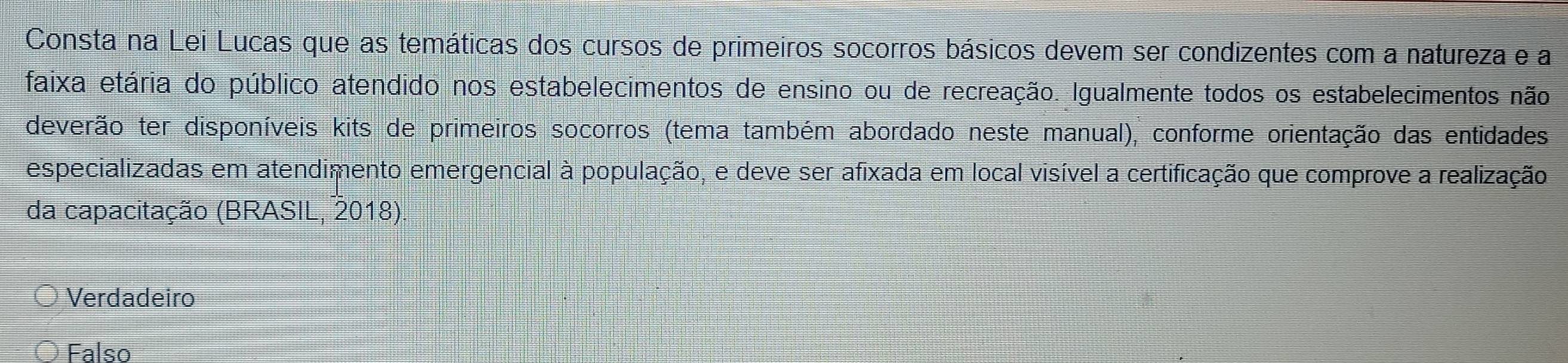 Consta na Lei Lucas que as temáticas dos cursos de primeiros socorros básicos devem ser condizentes com a natureza e a
faixa etária do público atendido nos estabelecimentos de ensino ou de recreação. Igualmente todos os estabelecimentos não
deverão ter disponíveis kits de primeiros socorros (tema também abordado neste manual), conforme orientação das entidades
especializadas em atendimento emergencial à população, e deve ser afixada em local visível a certificação que comprove a realização
da capacitação (BRASIL, 2018).
Verdadeiro
Falso