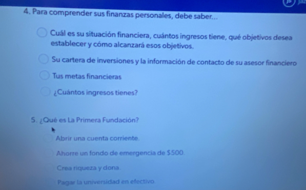 Para comprender sus finanzas personales, debe saber...
Cuál es su situación financiera, cuántos ingresos tiene, qué objetivos desea
establecer y cómo alcanzará esos objetivos.
Su cartera de inversiones y la información de contacto de su asesor financiero
Tus metas financieras
¿Cuántos ingresos tienes?
5. ¿Qué es La Primera Fundación?
Abrir una cuenta corriente.
Ahorre un fondo de emergencia de $500
Crea riqueza y dona
Pagar la universidad en efectivo