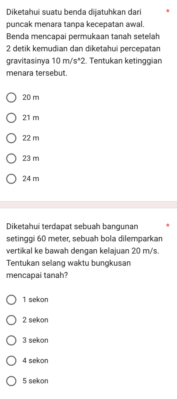 Diketahui suatu benda dijatuhkan dari *
puncak menara tanpa kecepatan awal.
Benda mencapai permukaan tanah setelah
2 detik kemudian dan diketahui percepatan
gravitasinya 10m/s^(wedge)2. Tentukan ketinggian
menara tersebut.
20 m
21 m
22 m
23 m
24 m
Diketahui terdapat sebuah bangunan *
setinggi 60 meter, sebuah bola dilemparkan
vertikal ke bawah dengan kelajuan 20 m/s.
Tentukan selang waktu bungkusan
mencapai tanah?
1 sekon
2 sekon
3 sekon
4 sekon
5 sekon