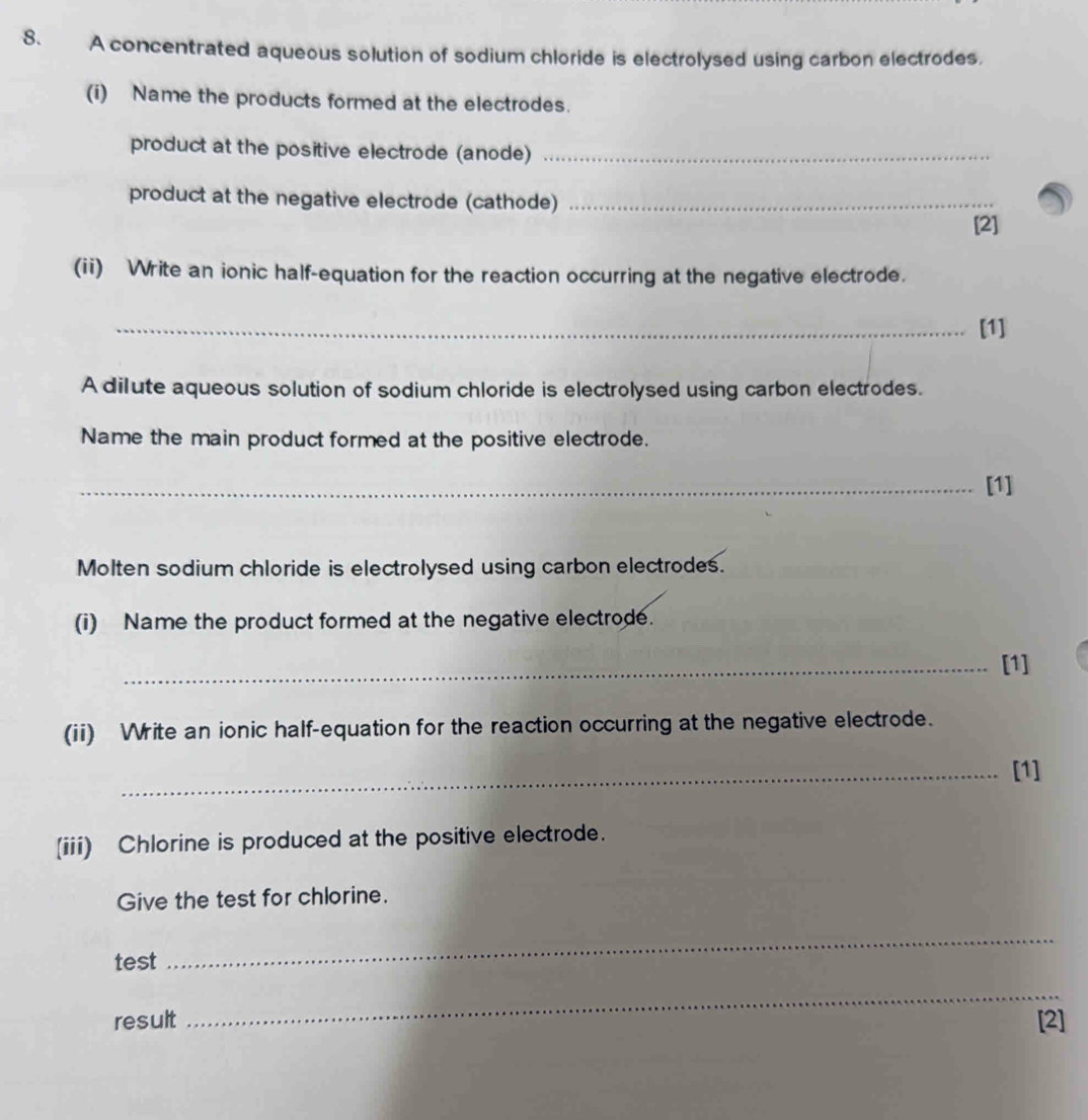 A concentrated aqueous solution of sodium chloride is electrolysed using carbon electrodes. 
(i) Name the products formed at the electrodes. 
product at the positive electrode (anode)_ 
product at the negative electrode (cathode)_ 
[2] 
(ii) Write an ionic half-equation for the reaction occurring at the negative electrode. 
_[1] 
A dilute aqueous solution of sodium chloride is electrolysed using carbon electrodes. 
Name the main product formed at the positive electrode. 
_[1] 
Molten sodium chloride is electrolysed using carbon electrodes. 
(i) Name the product formed at the negative electrode. 
_[1] 
(ii) Write an ionic half-equation for the reaction occurring at the negative electrode. 
_[1] 
(iii) Chlorine is produced at the positive electrode. 
Give the test for chlorine. 
test 
_ 
_ 
result [2]