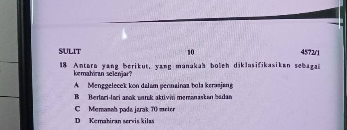 SULIT 10 4572/1
18 Antara yang berikut, yang manakah boleh diklasifikasikan sebagai
kemahiran selenjar?
A Menggelecek kon dalam permainan bola keranjang
B Berlari-lari anak untuk aktiviti memanaskan bađan
C Memanah pada jarak 70 meter
D Kemahiran servis kilas