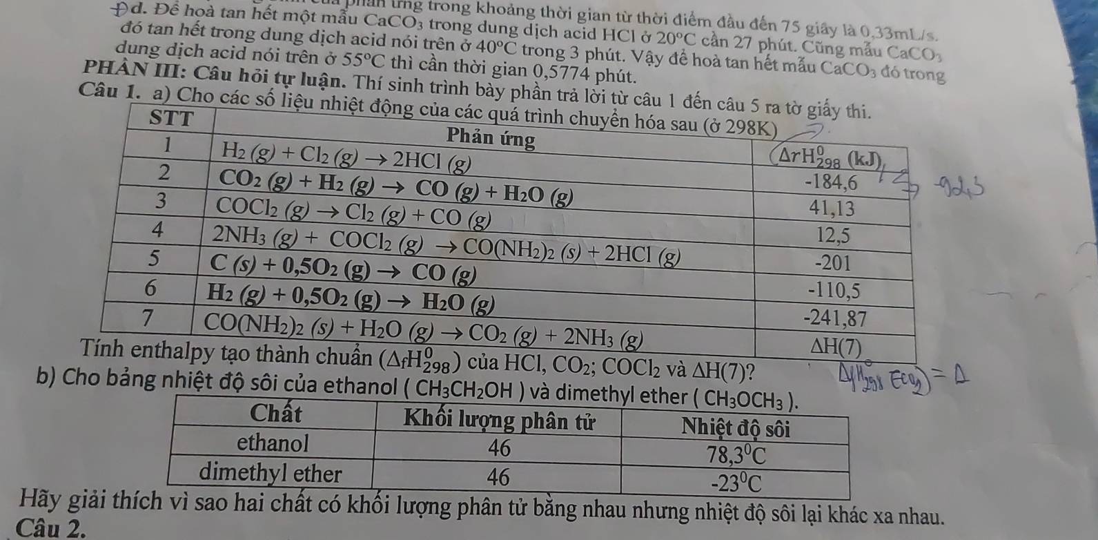 là phân tng trong khoảng thời gian từ thời điểm đầu đến 75 giây là 0,33mL/s.
Đd. Để hoà tan hết một mẫu C aCO_3 trong dung dịch acid HCl ở 20°C cần 27 phút. Cũng mẫu CaCO_3
đó tan hết trong dung dịch acid nói trên ở 40°C trong 3 phút. Vậy đề hoà tan hết mẫu CaCO_3 đó trong
dung dịch acid nói trên ở 55°C thì cần thời gian 0,5774 phút.
PHÀN III: Câu hỏi tự luận. Thí sinh trình bày phần trả lời từ câu 
Câu 1. a) Cho các số
và △ H(7) ?
b) Cho bảng nhiệt độ sôi của ethanol (CH_3CH_2OH)
Hãy giải thích vì sao hai chất có khối lượng phân tử bằng nhau nhưng nhiệt độ sôi lại khác xa nhau.
Câu 2.