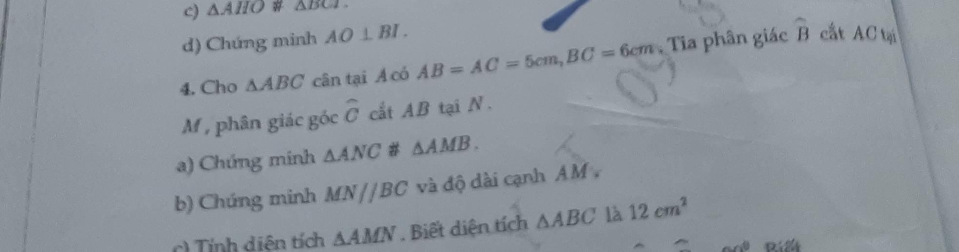 △ AHO △ BGI
d) Chứng minh AO⊥ BI. 
4. Cho △ ABC cân tại A có AB=AC=5cm, BC=6cm Tia phân giác widehat B
cất AC tại
M, phân giác góc widehat C cất AB tại N. 
a) Chứng mính △ ANC # △ AMB. 
b) Chúng minh MN//BC và độ dài cạnh A M. 
c) Tính diên tích △ AMN. Biết diện tích △ ABC là 12cm^2
Riể