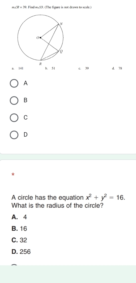 m∠ R=39. Find m∠ O. (The figure is not drawn to scale.)
a. 141 b. 51 c. 39 d. 78
A
B
C
D
*
A circle has the equation x^2+y^2=16. 
What is the radius of the circle?
A. 4
B. 16
C. 32
D. 256