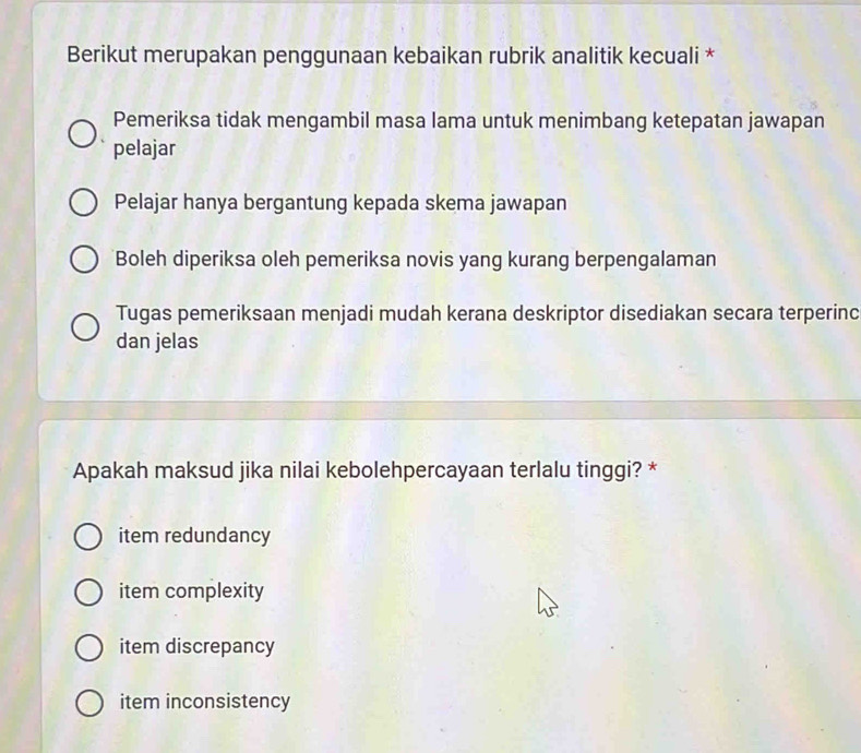 Berikut merupakan penggunaan kebaikan rubrik analitik kecuali *
Pemeriksa tidak mengambil masa lama untuk menimbang ketepatan jawapan
pelajar
Pelajar hanya bergantung kepada skema jawapan
Boleh diperiksa oleh pemeriksa novis yang kurang berpengalaman
Tugas pemeriksaan menjadi mudah kerana deskriptor disediakan secara terperinc
dan jelas
Apakah maksud jika nilai kebolehpercayaan terlalu tinggi? *
item redundancy
item complexity
item discrepancy
item inconsistency