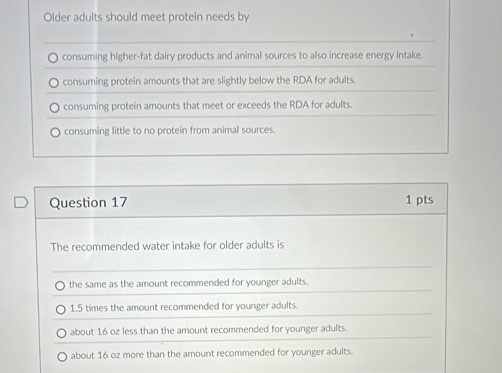 Older adults should meet protein needs by
consuming higher-fat dairy products and animal sources to also increase energy intake.
consuming protein amounts that are slightly below the RDA for adults.
consuming protein amounts that meet or exceeds the RDA for adults.
consuming little to no protein from animal sources.
Question 17 1 pts
The recommended water intake for older adults is
the same as the amount recommended for younger adults.
1.5 times the amount recommended for younger adults.
about 16 oz less than the amount recommended for younger adults.
about 16 oz more than the amount recommended for younger adults.