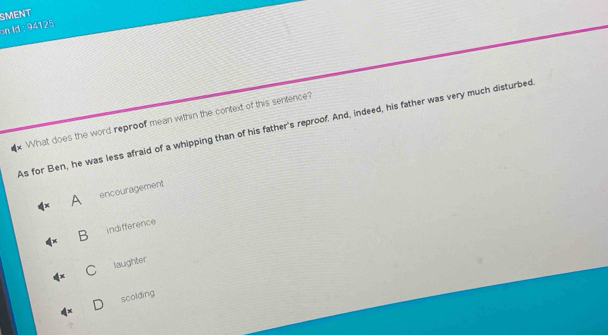 SMENT
on Id : 94125
x What does the word reproof mean within the context of this sentence?
As for Ben, he was less afraid of a whipping than of his father's reproof. And, indeed, his father was very much disturbed
A encouragement
indifference
C laughter
scolding